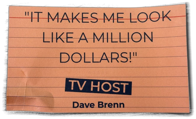 It makes me look like a million dollars! — Dave Brenn, TV Host