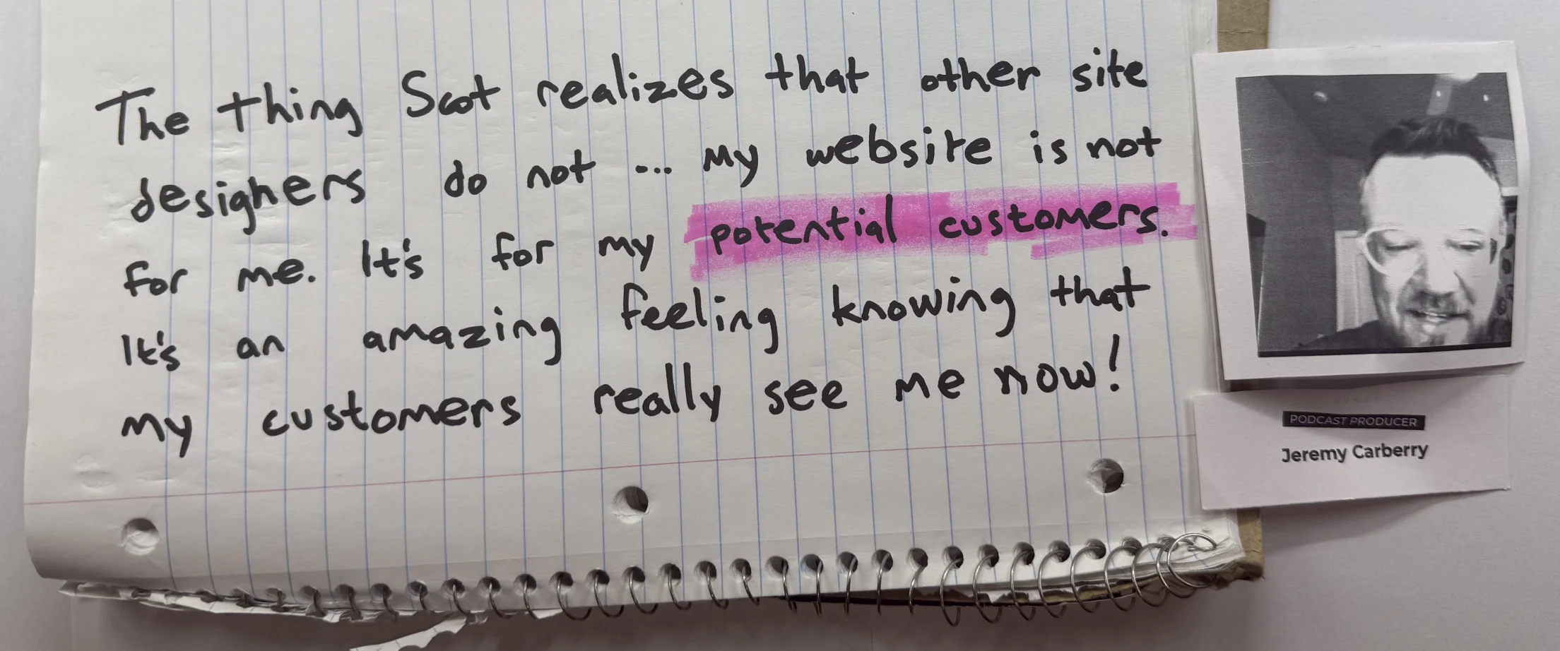 The thing Scot realizes that other site designers do not ... my website is not for me. It's for my potential customers. It's an amazing feeling knowing that my customers really see me now! — Jeremy Carberry, Podcast Producer