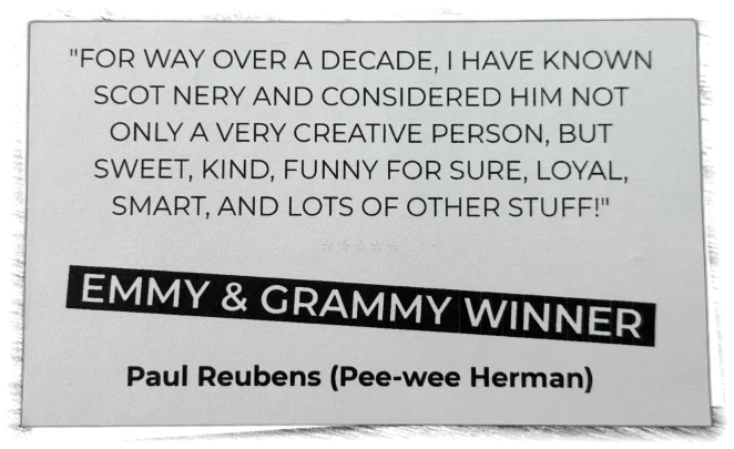 "For way over a decade, I have known Scot Nery and considered him not only a very creative person, but sweet, kind, funny for sure, loyal, smart, and lots of other stuff!" — Paul Reubens (Pee-wee Herman), Emmy & Grammy Winner