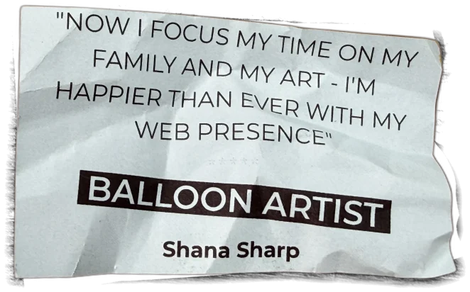 "Now I focus my time on my family and my art - I'm happier than ever with my web presence" - Shana Sharp, Balloon Artist